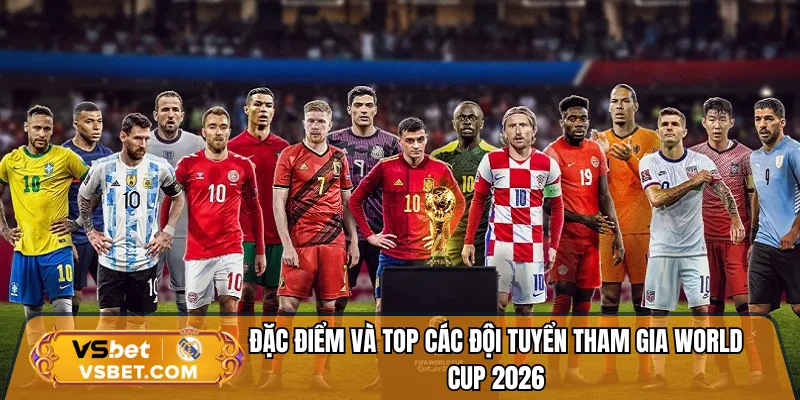 Đặc điểm và top các đội tuyển tham gia World Cup 2026